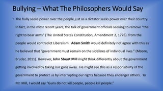 Bullying –What The Philosophers Would Say 
• The bully seeks power over the people just as a dictator seeks power over their country. 
In fact, in the most recent years, the talk of government officials seeking to remove “the 
right to bear arms” (The United States Constitution, Amendment 2, 1776). from the 
people would contradict Liberalism. Adam Smith would definitely not agree with this as 
he believed that “government must remain on the sidelines of individual lives.” (Moore, 
Bruder, 2011). However, John Stuart Mill might think differently about the government 
getting involved by taking our guns away. He might see this as a responsibility of the 
government to protect us by interrupting our rights because they endanger others. To 
Mr. Mill, I would say “Guns do not kill people, people kill people.” 
 