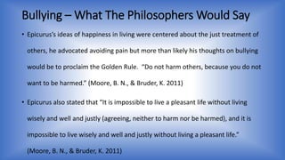 Bullying –What The Philosophers Would Say 
• Epicurus’s ideas of happiness in living were centered about the just treatment of 
others, he advocated avoiding pain but more than likely his thoughts on bullying 
would be to proclaim the Golden Rule. “Do not harm others, because you do not 
want to be harmed.” (Moore, B. N., & Bruder, K. 2011) 
• Epicurus also stated that “It is impossible to live a pleasant life without living 
wisely and well and justly (agreeing, neither to harm nor be harmed), and it is 
impossible to live wisely and well and justly without living a pleasant life.” 
(Moore, B. N., & Bruder, K. 2011) 
 