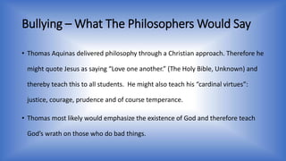 Bullying –What The Philosophers Would Say 
• Thomas Aquinas delivered philosophy through a Christian approach. Therefore he 
might quote Jesus as saying “Love one another.” (The Holy Bible, Unknown) and 
thereby teach this to all students. He might also teach his “cardinal virtues”: 
justice, courage, prudence and of course temperance. 
• Thomas most likely would emphasize the existence of God and therefore teach 
God’s wrath on those who do bad things. 
 