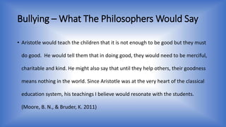 Bullying –What The Philosophers Would Say 
• Aristotle would teach the children that it is not enough to be good but they must 
do good. He would tell them that in doing good, they would need to be merciful, 
charitable and kind. He might also say that until they help others, their goodness 
means nothing in the world. Since Aristotle was at the very heart of the classical 
education system, his teachings I believe would resonate with the students. 
(Moore, B. N., & Bruder, K. 2011) 
 