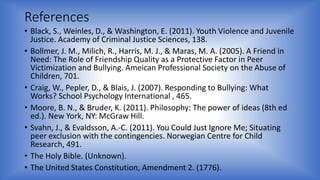 References 
• Black, S., Weinles, D., & Washington, E. (2011). Youth Violence and Juvenile 
Justice. Academy of Criminal Justice Sciences, 138. 
• Bollmer, J. M., Milich, R., Harris, M. J., & Maras, M. A. (2005). A Friend in 
Need: The Role of Friendship Quality as a Protective Factor in Peer 
Victimization and Bullying. Ameican Professional Society on the Abuse of 
Children, 701. 
• Craig, W., Pepler, D., & Blais, J. (2007). Responding to Bullying: What 
Works? School Psychology International , 465. 
• Moore, B. N., & Bruder, K. (2011). Philosophy: The power of ideas (8th ed 
ed.). New York, NY: McGraw Hill. 
• Svahn, J., & Evaldsson, A.-C. (2011). You Could Just Ignore Me; Situating 
peer exclusion with the contingencies. Norwegian Centre for Child 
Research, 491. 
• The Holy Bible. (Unknown). 
• The United States Constitution, Amendment 2. (1776). 
