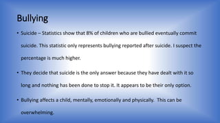 Bullying 
• Suicide – Statistics show that 8% of children who are bullied eventually commit 
suicide. This statistic only represents bullying reported after suicide. I suspect the 
percentage is much higher. 
• They decide that suicide is the only answer because they have dealt with it so 
long and nothing has been done to stop it. It appears to be their only option. 
• Bullying affects a child, mentally, emotionally and physically. This can be 
overwhelming. 
 