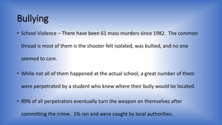 Bullying 
• School Violence – There have been 61 mass murders since 1982. The common 
thread is most of them is the shooter felt isolated, was bullied, and no one 
seemed to care. 
• While not all of them happened at the actual school, a great number of them 
were perpetrated by a student who knew where their bully would be located. 
• 99% of all perpetrators eventually turn the weapon on themselves after 
committing the crime. 1% ran and were caught by local authorities. 
 