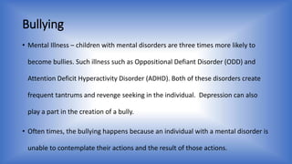 Bullying 
• Mental Illness – children with mental disorders are three times more likely to 
become bullies. Such illness such as Oppositional Defiant Disorder (ODD) and 
Attention Deficit Hyperactivity Disorder (ADHD). Both of these disorders create 
frequent tantrums and revenge seeking in the individual. Depression can also 
play a part in the creation of a bully. 
• Often times, the bullying happens because an individual with a mental disorder is 
unable to contemplate their actions and the result of those actions. 
 