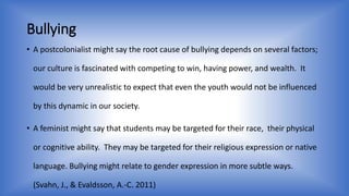 Bullying 
• A postcolonialist might say the root cause of bullying depends on several factors; 
our culture is fascinated with competing to win, having power, and wealth. It 
would be very unrealistic to expect that even the youth would not be influenced 
by this dynamic in our society. 
• A feminist might say that students may be targeted for their race, their physical 
or cognitive ability. They may be targeted for their religious expression or native 
language. Bullying might relate to gender expression in more subtle ways. 
(Svahn, J., & Evaldsson, A.-C. 2011) 
 