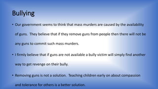 Bullying 
• Our government seems to think that mass murders are caused by the availability 
of guns. They believe that if they remove guns from people then there will not be 
any guns to commit such mass murders. 
• I firmly believe that if guns are not available a bully victim will simply find another 
way to get revenge on their bully. 
• Removing guns is not a solution. Teaching children early on about compassion 
and tolerance for others is a better solution. 
 