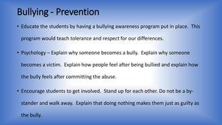 Bullying - Prevention 
• Educate the students by having a bullying awareness program put in place. This 
program would teach tolerance and respect for our differences. 
• Psychology – Explain why someone becomes a bully. Explain why someone 
becomes a victim. Explain how people feel after being bullied and explain how 
the bully feels after committing the abuse. 
• Encourage students to get involved. Stand up for each other. Do not be a by-stander 
and walk away. Explain that doing nothing makes them just as guilty as 
the bully. 
 