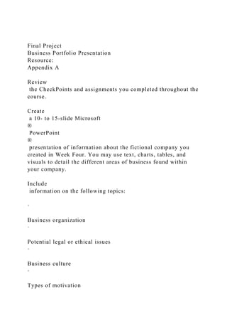 Final Project
Business Portfolio Presentation
Resource:
Appendix A
Review
the CheckPoints and assignments you completed throughout the
course.
Create
a 10- to 15-slide Microsoft
®
PowerPoint
®
presentation of information about the fictional company you
created in Week Four. You may use text, charts, tables, and
visuals to detail the different areas of business found within
your company.
Include
information on the following topics:
·
Business organization
·
Potential legal or ethical issues
·
Business culture
·
Types of motivation
 