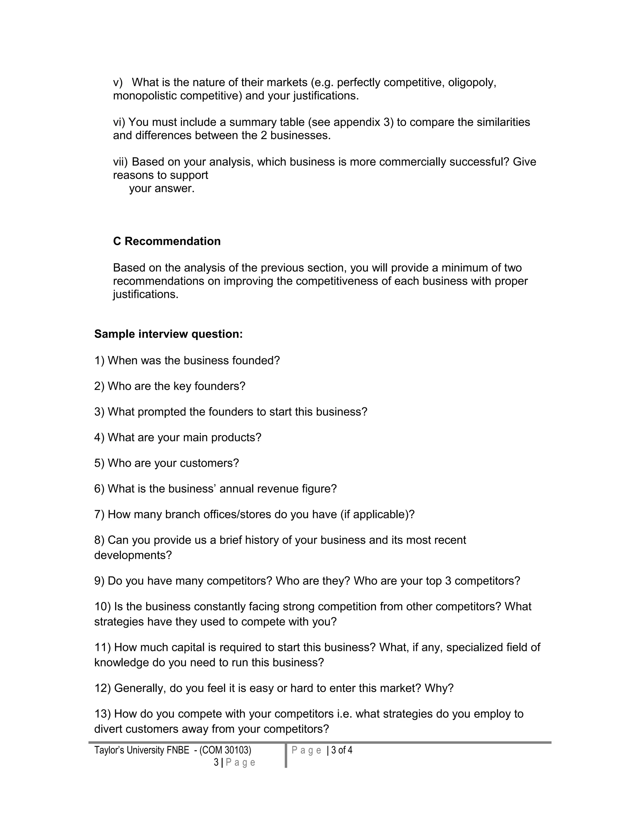 v) What is the nature of their markets (e.g. perfectly competitive, oligopoly,
monopolistic competitive) and your justifications.
vi) You must include a summary table (see appendix 3) to compare the similarities
and differences between the 2 businesses.
vii) Based on your analysis, which business is more commercially successful? Give
reasons to support
your answer.
C Recommendation
Based on the analysis of the previous section, you will provide a minimum of two
recommendations on improving the competitiveness of each business with proper
justifications.
Sample interview question:
1) When was the business founded?
2) Who are the key founders?
3) What prompted the founders to start this business?
4) What are your main products?
5) Who are your customers?
6) What is the business’ annual revenue figure?
7) How many branch offices/stores do you have (if applicable)?
8) Can you provide us a brief history of your business and its most recent
developments?
9) Do you have many competitors? Who are they? Who are your top 3 competitors?
10) Is the business constantly facing strong competition from other competitors? What
strategies have they used to compete with you?
11) How much capital is required to start this business? What, if any, specialized field of
knowledge do you need to run this business?
12) Generally, do you feel it is easy or hard to enter this market? Why?
13) How do you compete with your competitors i.e. what strategies do you employ to
divert customers away from your competitors?
Taylor’s University FNBE - (COM 30103)
3 | P a g e
P a g e | 3 of 4
 