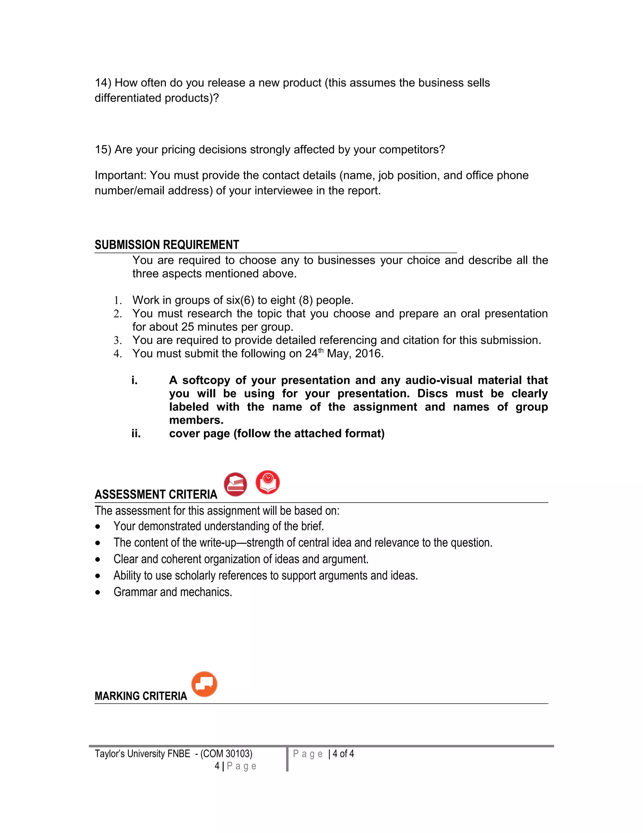 14) How often do you release a new product (this assumes the business sells
differentiated products)?
15) Are your pricing decisions strongly affected by your competitors?
Important: You must provide the contact details (name, job position, and office phone
number/email address) of your interviewee in the report.
SUBMISSION REQUIREMENT
You are required to choose any to businesses your choice and describe all the
three aspects mentioned above.
1. Work in groups of six(6) to eight (8) people.
2. You must research the topic that you choose and prepare an oral presentation
for about 25 minutes per group.
3. You are required to provide detailed referencing and citation for this submission.
4. You must submit the following on 24th
May, 2016.
i. A softcopy of your presentation and any audio-visual material that
you will be using for your presentation. Discs must be clearly
labeled with the name of the assignment and names of group
members.
ii. cover page (follow the attached format)
ASSESSMENT CRITERIA
The assessment for this assignment will be based on:
• Your demonstrated understanding of the brief.
• The content of the write-up—strength of central idea and relevance to the question.
• Clear and coherent organization of ideas and argument.
• Ability to use scholarly references to support arguments and ideas.
• Grammar and mechanics.
MARKING CRITERIA
Taylor’s University FNBE - (COM 30103)
4 | P a g e
P a g e | 4 of 4
 