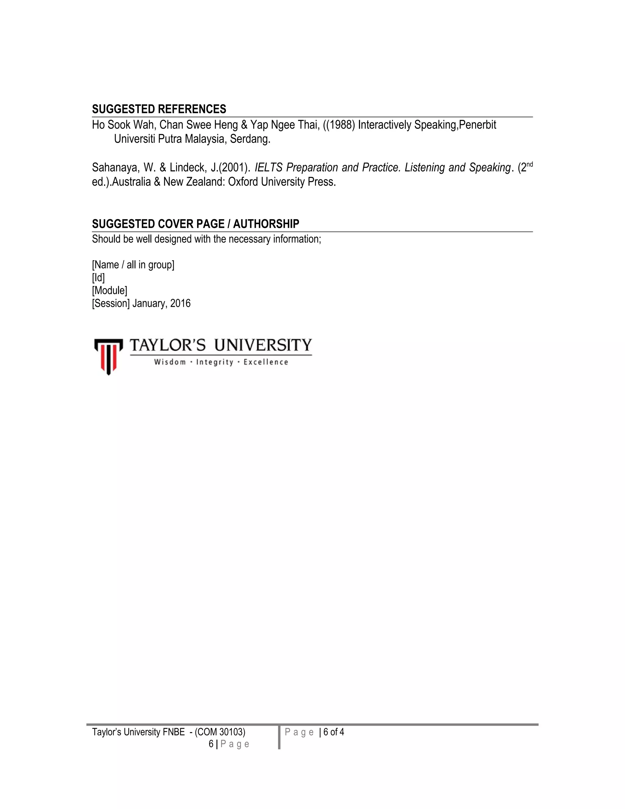 SUGGESTED REFERENCES
Ho Sook Wah, Chan Swee Heng & Yap Ngee Thai, ((1988) Interactively Speaking,Penerbit
Universiti Putra Malaysia, Serdang.
Sahanaya, W. & Lindeck, J.(2001). IELTS Preparation and Practice. Listening and Speaking. (2nd
ed.).Australia & New Zealand: Oxford University Press.
SUGGESTED COVER PAGE / AUTHORSHIP
Should be well designed with the necessary information;
[Name / all in group]
[Id]
[Module]
[Session] January, 2016
Taylor’s University FNBE - (COM 30103)
6 | P a g e
P a g e | 6 of 4
 
