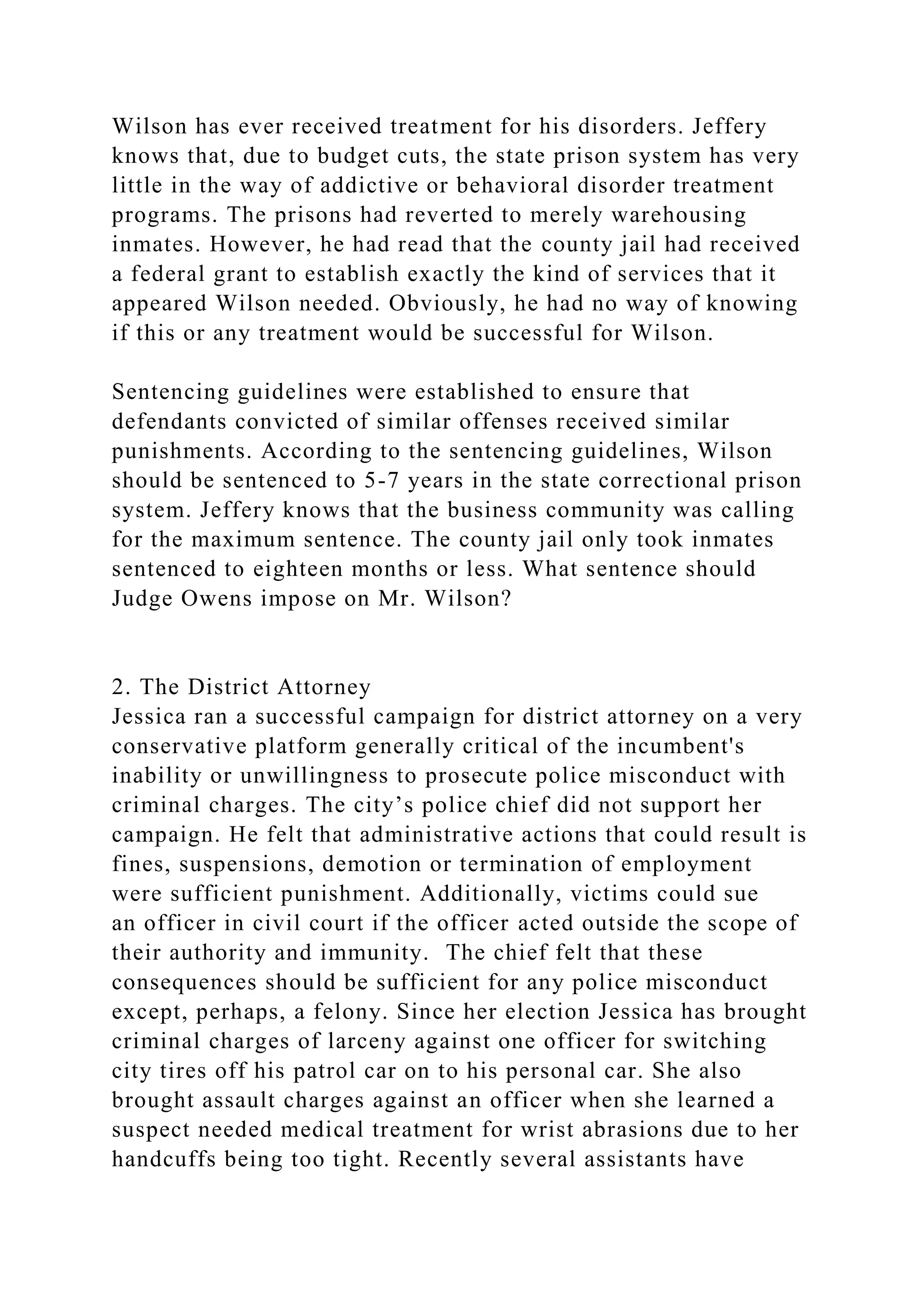 Wilson has ever received treatment for his disorders. Jeffery
knows that, due to budget cuts, the state prison system has very
little in the way of addictive or behavioral disorder treatment
programs. The prisons had reverted to merely warehousing
inmates. However, he had read that the county jail had received
a federal grant to establish exactly the kind of services that it
appeared Wilson needed. Obviously, he had no way of knowing
if this or any treatment would be successful for Wilson.
Sentencing guidelines were established to ensure that
defendants convicted of similar offenses received similar
punishments. According to the sentencing guidelines, Wilson
should be sentenced to 5-7 years in the state correctional prison
system. Jeffery knows that the business community was calling
for the maximum sentence. The county jail only took inmates
sentenced to eighteen months or less. What sentence should
Judge Owens impose on Mr. Wilson?
2. The District Attorney
Jessica ran a successful campaign for district attorney on a very
conservative platform generally critical of the incumbent's
inability or unwillingness to prosecute police misconduct with
criminal charges. The city’s police chief did not support her
campaign. He felt that administrative actions that could result is
fines, suspensions, demotion or termination of employment
were sufficient punishment. Additionally, victims could sue
an officer in civil court if the officer acted outside the scope of
their authority and immunity. The chief felt that these
consequences should be sufficient for any police misconduct
except, perhaps, a felony. Since her election Jessica has brought
criminal charges of larceny against one officer for switching
city tires off his patrol car on to his personal car. She also
brought assault charges against an officer when she learned a
suspect needed medical treatment for wrist abrasions due to her
handcuffs being too tight. Recently several assistants have
 