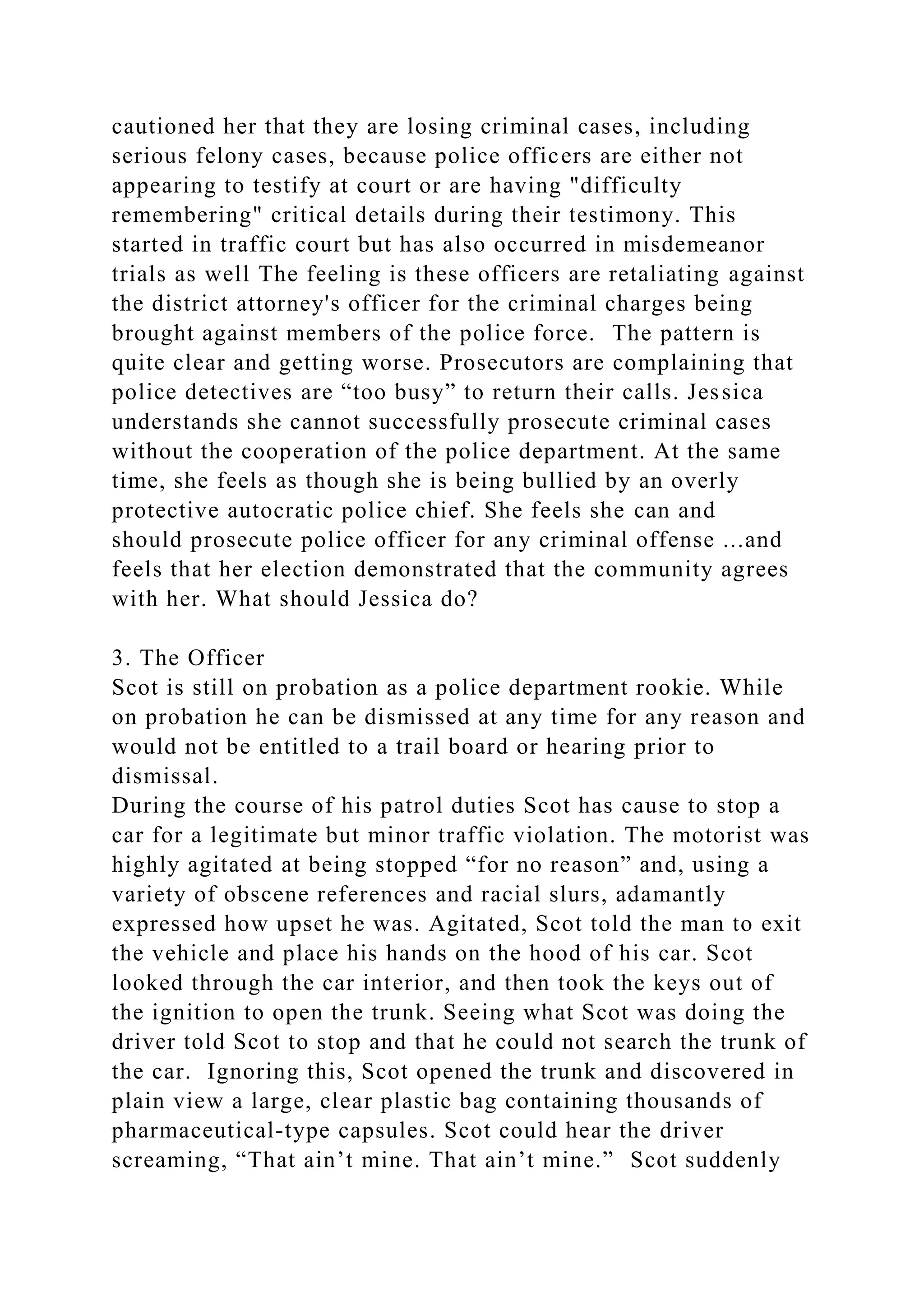 cautioned her that they are losing criminal cases, including
serious felony cases, because police officers are either not
appearing to testify at court or are having "difficulty
remembering" critical details during their testimony. This
started in traffic court but has also occurred in misdemeanor
trials as well The feeling is these officers are retaliating against
the district attorney's officer for the criminal charges being
brought against members of the police force. The pattern is
quite clear and getting worse. Prosecutors are complaining that
police detectives are “too busy” to return their calls. Jessica
understands she cannot successfully prosecute criminal cases
without the cooperation of the police department. At the same
time, she feels as though she is being bullied by an overly
protective autocratic police chief. She feels she can and
should prosecute police officer for any criminal offense ...and
feels that her election demonstrated that the community agrees
with her. What should Jessica do?
3. The Officer
Scot is still on probation as a police department rookie. While
on probation he can be dismissed at any time for any reason and
would not be entitled to a trail board or hearing prior to
dismissal.
During the course of his patrol duties Scot has cause to stop a
car for a legitimate but minor traffic violation. The motorist was
highly agitated at being stopped “for no reason” and, using a
variety of obscene references and racial slurs, adamantly
expressed how upset he was. Agitated, Scot told the man to exit
the vehicle and place his hands on the hood of his car. Scot
looked through the car interior, and then took the keys out of
the ignition to open the trunk. Seeing what Scot was doing the
driver told Scot to stop and that he could not search the trunk of
the car. Ignoring this, Scot opened the trunk and discovered in
plain view a large, clear plastic bag containing thousands of
pharmaceutical-type capsules. Scot could hear the driver
screaming, “That ain’t mine. That ain’t mine.” Scot suddenly
 