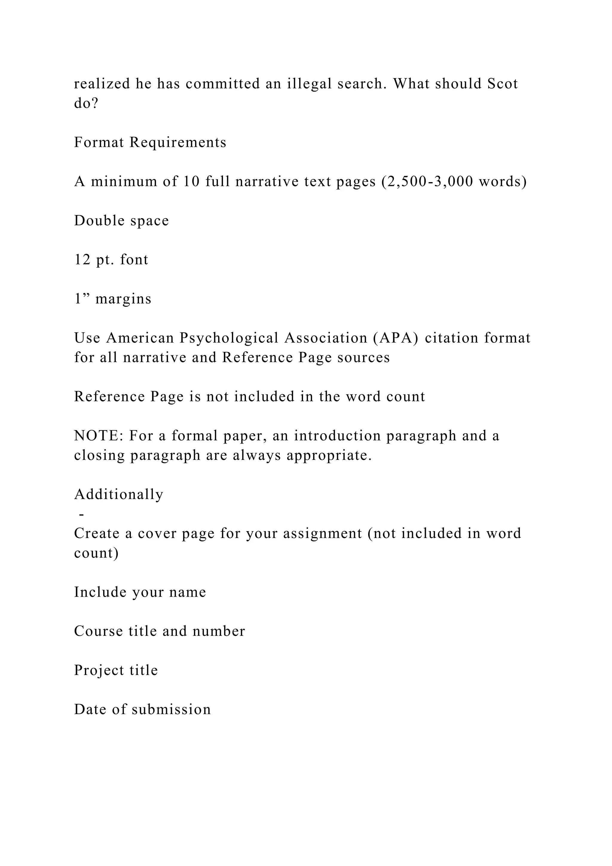 realized he has committed an illegal search. What should Scot
do?
Format Requirements
A minimum of 10 full narrative text pages (2,500-3,000 words)
Double space
12 pt. font
1” margins
Use American Psychological Association (APA) citation format
for all narrative and Reference Page sources
Reference Page is not included in the word count
NOTE: For a formal paper, an introduction paragraph and a
closing paragraph are always appropriate.
Additionally
-
Create a cover page for your assignment (not included in word
count)
Include your name
Course title and number
Project title
Date of submission
 