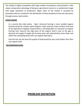 The market is highly competitive with large number of producers and promoters. India
enjoys comparative advantage of being an agricultural country at a predominant stage
with larger quantities of production. Major share of the market is occupied by
promoters who are involved in the distribution of these products to the end consumers
through various retail outlets.
CONCLUSIONS
In a country like India where labor -intensive farming is more suitable organic
farming would be a better option.Organic crops need less water content and most
of the agriculture irrigation requirements is still dependent on monsoon so organic
farming suits more.As the high price of the organic food is due to the gap in
demand and supply if supply will increase price will automatically come down and
within the competing levels with non-organic food items.
And last but not the least the quality of food would be way much better than then
non organic food.
RECOMMENDATIONS
PROBLEM DEFINITION
 