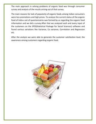 The main approach in solving problems of organic food was through consumer
survey and analysis of the results arising out of that survey.
The main reasons for lack of popularity of organic foods among Indian consumers
were less promotions and high prices. To analyze the current status of the organic
food of India a set of questionnaires was formed by us regarding the organic food
information and we did a survey.After that we analyzed each and every input of
the customers on the SPSS(Statistical Package for Social Sciences) software and
found various variations like Variance, Co variance, Correlation and Regression
etc.
After the analysis we were able to generate the customer satisfaction level, the
awareness among customers regarding organic food.
 