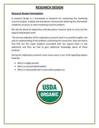RESEARCH DESIGN
Research Design Formulation
A research design is a framework or blueprint for conducting the marketing
research project. It details the procedures necessary for obtaining the information
needed to structure or solve marketing research problem.
We did the blend of exploratory and descriptive research work to carry out the
organic food project work.
The primary objective of the exploratory research work is to provide insights into
and an understanding of the problem confronting the researcher. Here we had to
first find out the major problem associated with the organic food i.e low
popularity and then we had to gain additional knowledge about all these
products.
During the exploratory research many issues were in our mind regarding organic
food like:
Why it is highly priced?
Why it is not promoted widely?
Why it is more preferred in areas where people are
 