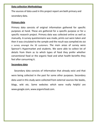 Data collection Methodology
The sources of data used in this project report are both primary and
secondary data.
Primary data
Primary data consists of original information gathered for specific
purposes at hand. These are gathered for a specific purpose or for a
specific research project. Primary data was collected online as well as
manually. A survey questionnaire was made, prints out were taken and
then it was circulated to the sample and the result was compiled.We did
a survey amongst the 30 customers. The main areas of survey were
Spencer’s Hypermarket and students. We were able to collect lot of
details from them as to which types of food they prefer whether
conventional food or the organic food and what health benefits they
feel after consuming it.
Secondary data
Secondary data consists of information that already exist and that
were being collected in the past for some other purposes. Secondary
data used in this study were collected from external sources like books,
blogs, wiki etc. Some websites which were really helpful are
www.google.com, www.organicfood.com.
 