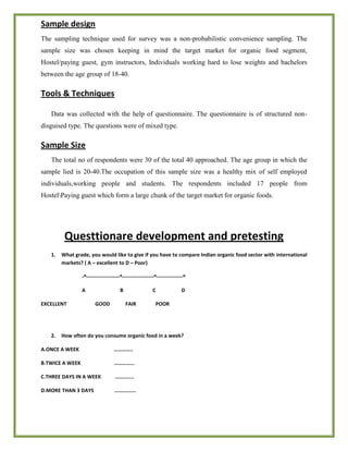 Sample design
The sampling technique used for survey was a non-probabilistic convenience sampling. The
sample size was chosen keeping in mind the target market for organic food segment,
Hostel/paying guest, gym instructors, Individuals working hard to lose weights and bachelors
between the age group of 18-40.
Tools & Techniques
Data was collected with the help of questionnaire. The questionnaire is of structured non-
disguised type. The questions were of mixed type.
Sample Size
The total no of respondents were 30 of the total 40 approached. The age group in which the
sample lied is 20-40.The occupation of this sample size was a healthy mix of self employed
individuals,working people and students. The respondents included 17 people from
HostelPaying guest which form a large chunk of the target market for organic foods.
Questtionare development and pretesting
1. What grade, you would like to give if you have to compare Indian organic food sector with international
markets? ( A – excellent to D – Poor)
-^-------------------^------------------^---------------^
A B C D
EXCELLENT GOOD FAIR POOR
2. How often do you consume organic food in a week?
A.ONCE A WEEK …………..
B.TWICE A WEEK ……………
C.THREE DAYS IN A WEEK …………..
D.MORE THAN 3 DAYS …………….
 