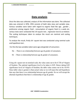4. CONSUMER PREFERENCES ……………..
NAME: ………………………………………………….
Data analysis
Once the data was collected, analysis of the information was done. The collected
data was entered in SPSS. SPSS consists of both data view and variable view.
Various variables were taken with regard to organic food like age , gender ,
preference among organic food , consumption of organic food in a week etc.
various tests were conducted like chi-square test , regression test & co-relation.
The scaling techniques taken to analyse the result are nominal and scaling
techniques.
To analyse the result, firstly chi- square test was conducted using nominal scale
and hypothesis test .
For this the two variables taken were age and gender of consumers:
Ho : There is no relationship between age & gender of consumers.
Hi : There is relationship between age & gender of consumers.
Using chi- square test on nominal scale, the value came out to be 6.728 at 9 degree
of freedom. The optimal significance level to be taken is 0.05. Hence taking 0.05
significance level at 9 degree of freedom, the table value comes out to be 16.919.
Since table value is greater is than actual value so we will reject the null hypothesis
that says that there is no relationship between age & gender. So we will accept the
alternate hypothesis that there is relationship of age & gender.
AGE * GENDER Crosstabulation
 