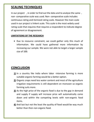 SCALING TECHNIQUES
In our project , in order to find out the data and to analyze the same ,
non- comparative scale was used. Non- comparative scale includes
continuous rating and itemized rating scale. However the main scale
used in our project is linkert scale. This scale is the most widely used
rating scale that requires that requires a respondent to indicate degree
of agreement or disagreement.
LIMITATIONS OF THE RESEARCH
Due to resource constraint, we could gather only this much of
information. We could have gathered more information by
increasing our sample. We were not able to target a larger sample
size of 100.
CONCLUSION
1) In a country like India where labor -intensive farming is more
suitable organic farming would be a better option.
2) Organic crops need less water content and most of the agriculture
irrigation requirements is still dependent on monsoon so organic
farming suits more.
3) As the high price of the organic food is due to the gap in demand
and supply if supply will increase price will automatically come
down and within the competing levels with non-organic food
items.
4) And last but not the least the quality of food would be way much
better than then non organic food.
 