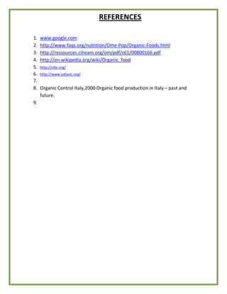 REFERENCES
1. www.google.com
2. http://www.faqs.org/nutrition/Ome-Pop/Organic-Foods.html
3. http://ressources.ciheam.org/om/pdf/c61/00800166.pdf
4. http://en.wikipedia.org/wiki/Organic_food
5. http://ofai.org/
6. http://www.satavic.org/
7.
8. Organic Control Italy,2000 Organic food production in Italy – past and
future.
9.
 