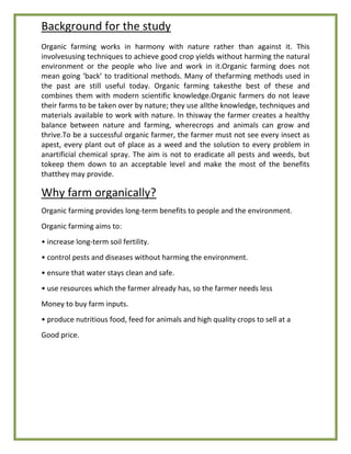 Background for the study
Organic farming works in harmony with nature rather than against it. This
involvesusing techniques to achieve good crop yields without harming the natural
environment or the people who live and work in it.Organic farming does not
mean going ‘back’ to traditional methods. Many of thefarming methods used in
the past are still useful today. Organic farming takesthe best of these and
combines them with modern scientific knowledge.Organic farmers do not leave
their farms to be taken over by nature; they use allthe knowledge, techniques and
materials available to work with nature. In thisway the farmer creates a healthy
balance between nature and farming, wherecrops and animals can grow and
thrive.To be a successful organic farmer, the farmer must not see every insect as
apest, every plant out of place as a weed and the solution to every problem in
anartificial chemical spray. The aim is not to eradicate all pests and weeds, but
tokeep them down to an acceptable level and make the most of the benefits
thatthey may provide.
Why farm organically?
Organic farming provides long-term benefits to people and the environment.
Organic farming aims to:
• increase long-term soil fertility.
• control pests and diseases without harming the environment.
• ensure that water stays clean and safe.
• use resources which the farmer already has, so the farmer needs less
Money to buy farm inputs.
• produce nutritious food, feed for animals and high quality crops to sell at a
Good price.
 