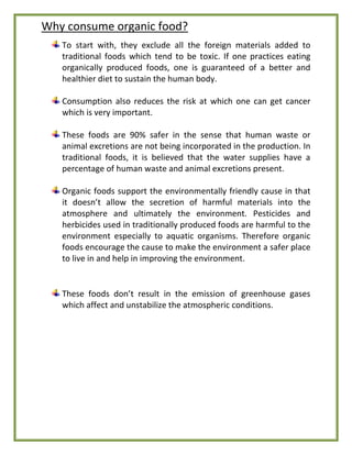 Why consume organic food?
To start with, they exclude all the foreign materials added to
traditional foods which tend to be toxic. If one practices eating
organically produced foods, one is guaranteed of a better and
healthier diet to sustain the human body.
Consumption also reduces the risk at which one can get cancer
which is very important.
These foods are 90% safer in the sense that human waste or
animal excretions are not being incorporated in the production. In
traditional foods, it is believed that the water supplies have a
percentage of human waste and animal excretions present.
Organic foods support the environmentally friendly cause in that
it doesn’t allow the secretion of harmful materials into the
atmosphere and ultimately the environment. Pesticides and
herbicides used in traditionally produced foods are harmful to the
environment especially to aquatic organisms. Therefore organic
foods encourage the cause to make the environment a safer place
to live in and help in improving the environment.
These foods don’t result in the emission of greenhouse gases
which affect and unstabilize the atmospheric conditions.
 