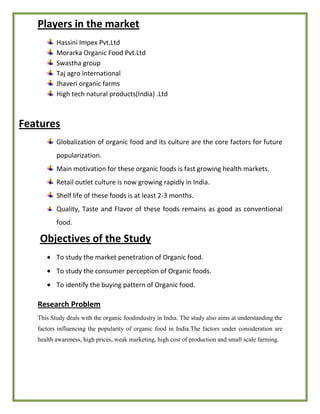 Players in the market
Hassini Impex Pvt.Ltd
Morarka Organic Food Pvt.Ltd
Swastha group
Taj agro international
Jhaveri organic farms
High tech natural products(India) .Ltd
Features
Globalization of organic food and its culture are the core factors for future
popularization.
Main motivation for these organic foods is fast growing health markets.
Retail outlet culture is now growing rapidly in India.
Shelf life of these foods is at least 2-3 months.
Quality, Taste and Flavor of these foods remains as good as conventional
food.
Objectives of the Study
To study the market penetration of Organic food.
To study the consumer perception of Organic foods.
To identify the buying pattern of Organic food.
Research Problem
This Study deals with the organic foodindustry in India. The study also aims at understanding the
factors influencing the popularity of organic food in India.The factors under consideration are
health awareness, high prices, weak marketing, high cost of production and small scale farming.
 