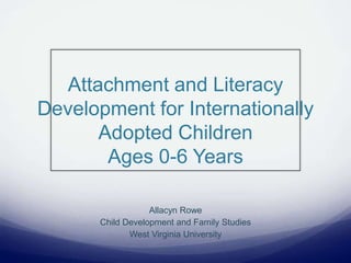 Attachment and Literacy
Development for Internationally
Adopted Children
Ages 0-6 Years
Allacyn Rowe
Child Development and Family Studies
West Virginia University
 