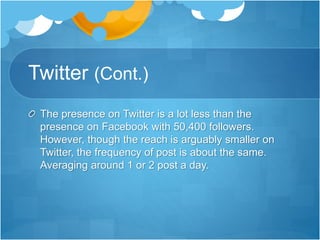 Twitter (Cont.) 
The presence on Twitter is a lot less than the 
presence on Facebook with 50,400 followers. 
However, though the reach is arguably smaller on 
Twitter, the frequency of post is about the same. 
Averaging around 1 or 2 post a day. 
 