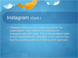 Instagram (Cont.) 
Instagram seems to be a newer source for the 
organization. They have 5,525 followers on 
Instagram with 393 posts. This is the smallest reach 
of their social network campaign. In my opinion this 
has the greatest potential in their current approach. 
 