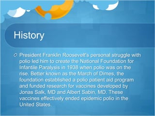 History 
President Franklin Roosevelt's personal struggle with 
polio led him to create the National Foundation for 
Infantile Paralysis in 1938 when polio was on the 
rise. Better known as the March of Dimes, the 
foundation established a polio patient aid program 
and funded research for vaccines developed by 
Jonas Salk, MD and Albert Sabin, MD. These 
vaccines effectively ended epidemic polio in the 
United States. 
 