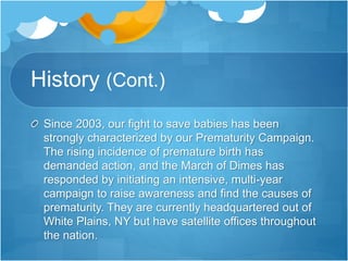 History (Cont.) 
Since 2003, our fight to save babies has been 
strongly characterized by our Prematurity Campaign. 
The rising incidence of premature birth has 
demanded action, and the March of Dimes has 
responded by initiating an intensive, multi-year 
campaign to raise awareness and find the causes of 
prematurity. They are currently headquartered out of 
White Plains, NY but have satellite offices throughout 
the nation. 
 