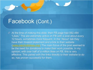 Facebook (Cont.) 
At the time of making this slide, their FB page had 592,484 
“Likes.” The are extremely active on FB with a post about every 
12 hours, sometimes more frequent. In the “About” tab they 
have their mission statement and a link to their website 
(www.marchofdimes.org/) The main focus of the post seemed to 
be the need for donations to make their work possible. In my 
opinion, with over half of a million likes on FB, this is very 
effective. This paired with the links directly to their website to do 
so, has proven successful for them. 
 
