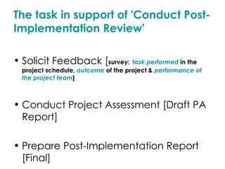 The task in support of 'Conduct Post-Implementation Review' Solicit Feedback [ survey:   task performed  in the project schedule,  outcome  of the project &  performance of the project team ] Conduct Project Assessment [Draft PA Report] Prepare Post-Implementation Report [Final] 