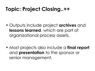 Topic: Project Closing..++ Outputs include project  archives  and  lessons learned , which are part of organizational process assets. Most projects also include a  final report  and  presentation  to the sponsor or senior management. 