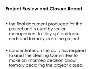 Project Review and Closure Report the final document produced for the project and is used by senior management to ‘tidy up’ any loose ends and formally close the project.  concentrates on the activities required to assist the Steering Committee to make an informed decision about formally declaring the project closed. 
