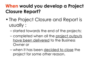 When  would you develop a Project Closure Report? The Project Closure and Report is usually : started towards the end of the projects; completed when all the  project outputs have been delivered  to the Business Owner or  when it has been  decided to close  the project for some other reason.  