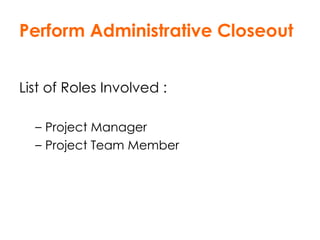 Perform Administrative Closeout List of Roles Involved : Project Manager Project Team Member 