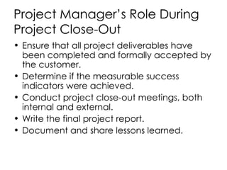 Project Manager’s Role During Project Close-Out Ensure that all project deliverables have been completed and formally accepted by the customer. Determine if the measurable success indicators were achieved. Conduct project close-out meetings, both internal and external. Write the final project report. Document and share lessons learned. 