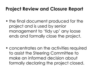 Project Review and Closure Report the final document produced for the project and is used by senior management to ‘tidy up’ any loose ends and formally close the project.  concentrates on the activities required to assist the Steering Committee to make an informed decision about formally declaring the project closed. 