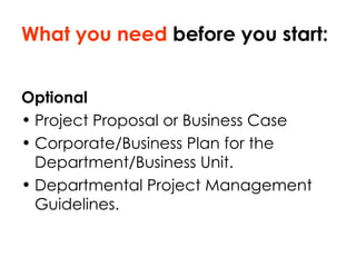 What you need  before you start: Optional Project Proposal or Business Case  Corporate/Business Plan for the Department/Business Unit. Departmental Project Management Guidelines. 
