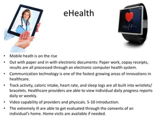 • Mobile heath is on the rise
• Out with paper and in with electronic documents: Paper work, copay receipts,
results are all processed through an electronic computer health system.
• Communication technology is one of the fastest growing areas of innovations in
healthcare.
• Track activity, caloric intake, heart rate, and sleep logs are all built into wristlets/
bracelets. Healthcare providers are able to view individual daily progress reports
daily or weekly.
• Video capability of providers and physicals. 5-10 introduction.
• The extremely ill are able to get evaluated through the convents of an
individual’s home. Home visits are available if needed.
eHealth
 