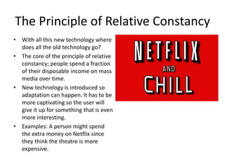 The Principle of Relative Constancy
• With all this new technology where
does all the old technology go?
• The core of the principle of relative
constancy; people spend a fraction
of their disposable income on mass
media over time.
• New technology is introduced so
adaptation can happen. It has to be
more captivating so the user will
give it up for something that is even
more interesting.
• Examples: A person might spend
the extra money on Netflix since
they think the theatre is more
expensive.
 