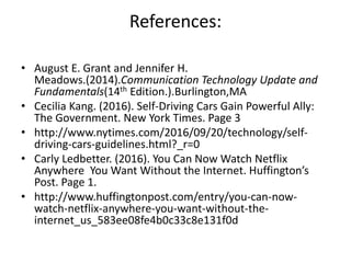 References:
• August E. Grant and Jennifer H.
Meadows.(2014).Communication Technology Update and
Fundamentals(14th Edition.).Burlington,MA
• Cecilia Kang. (2016). Self-Driving Cars Gain Powerful Ally:
The Government. New York Times. Page 3
• http://www.nytimes.com/2016/09/20/technology/self-
driving-cars-guidelines.html?_r=0
• Carly Ledbetter. (2016). You Can Now Watch Netflix
Anywhere You Want Without the Internet. Huffington’s
Post. Page 1.
• http://www.huffingtonpost.com/entry/you-can-now-
watch-netflix-anywhere-you-want-without-the-
internet_us_583ee08fe4b0c33c8e131f0d
 
