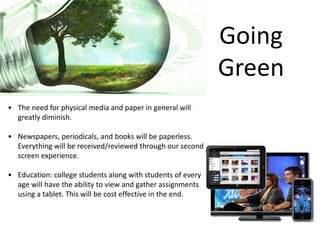 Going
Green
• The need for physical media and paper in general will
greatly diminish.
• Newspapers, periodicals, and books will be paperless.
Everything will be received/reviewed through our second
screen experience.
• Education: college students along with students of every
age will have the ability to view and gather assignments
using a tablet. This will be cost effective in the end.
 