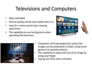 Televisions and Computers
• Voice activated
• Picture quality will be even better than it is
• now, for a more crystal clear viewing
experience.
• The capability to use hand gesture when
operating the television.
• Computers will have projections where the
images can be presented in midair. Using hand
gestures to operate controls.
• The capability to adjust the size of an image by
using your finger.
• Typing will all be voice activated.
 
