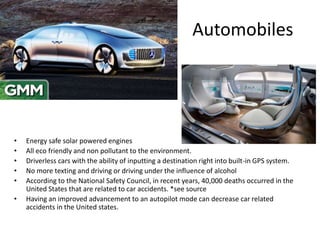 Automobiles
• Energy safe solar powered engines
• All eco friendly and non pollutant to the environment.
• Driverless cars with the ability of inputting a destination right into built-in GPS system.
• No more texting and driving or driving under the influence of alcohol
• According to the National Safety Council, in recent years, 40,000 deaths occurred in the
United States that are related to car accidents. *see source
• Having an improved advancement to an autopilot mode can decrease car related
accidents in the United states.
 