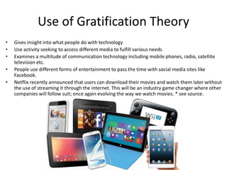 Use of Gratification Theory
• Gives insight into what people do with technology
• Use activity seeking to access different media to fulfill various needs
• Examines a multitude of communication technology including mobile phones, radio, satellite
television etc.
• People use different forms of entertainment to pass the time with social media sites like
Facebook.
• Netflix recently announced that users can download their movies and watch them later without
the use of streaming it through the internet. This will be an industry game changer where other
companies will follow suit; once again evolving the way we watch movies. * see source.
 